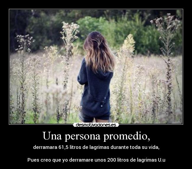 Una persona promedio, - derramara 61,5 litros de lagrimas durante toda su vida,
Pues creo que yo derramare unos 200 litros de lagrimas U.u