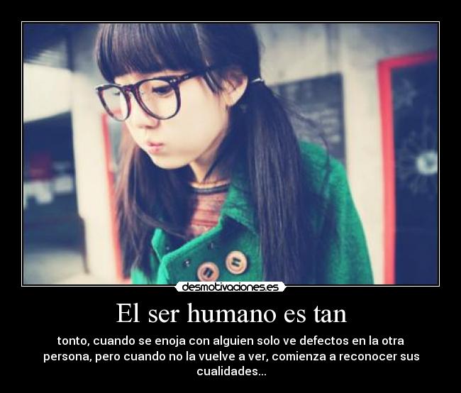 El ser humano es tan - tonto, cuando se enoja con alguien solo ve defectos en la otra
persona, pero cuando no la vuelve a ver, comienza a reconocer sus
cualidades...