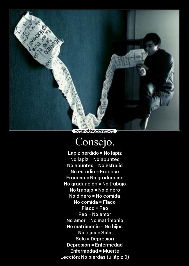 Consejo. - Lapiz perdido = No lapiz
No lapiz = No apuntes
No apuntes = No estudio
No estudio = Fracaso
Fracaso = No graduacion
No graduacion = No trabajo
No trabajo = No dinero
No dinero = No comida
No comida = Flaco
Flaco = Feo
Feo = No amor
No amor = No matrimonio
No matrimonio = No hijos
No hijos = Solo
Solo = Depresion
Depresion = Enfermedad
Enfermedad = Muerte
Lección: No pierdas tu lápiz (I)