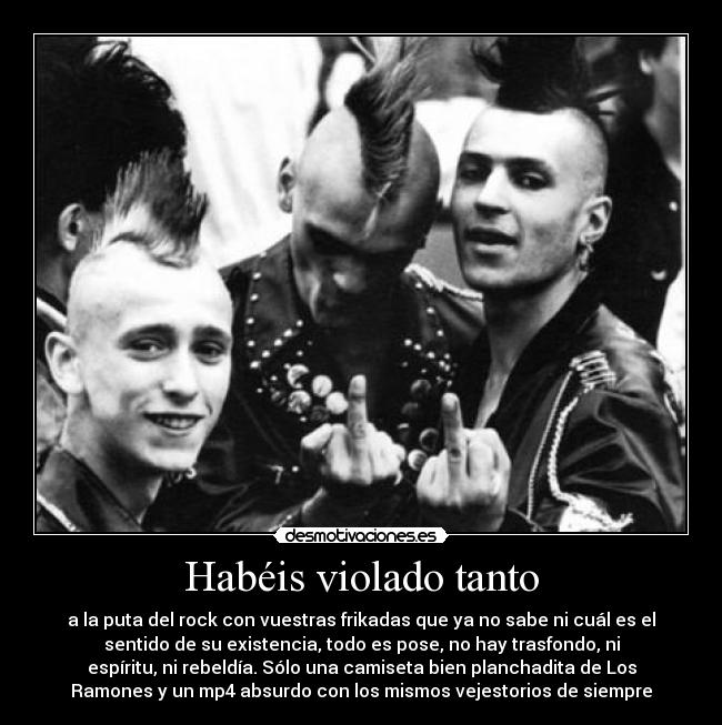 Habéis violado tanto - a la puta del rock con vuestras frikadas que ya no sabe ni cuál es el
sentido de su existencia, todo es pose, no hay trasfondo, ni
espíritu, ni rebeldía. Sólo una camiseta bien planchadita de Los
Ramones y un mp4 absurdo con los mismos vejestorios de siempre
