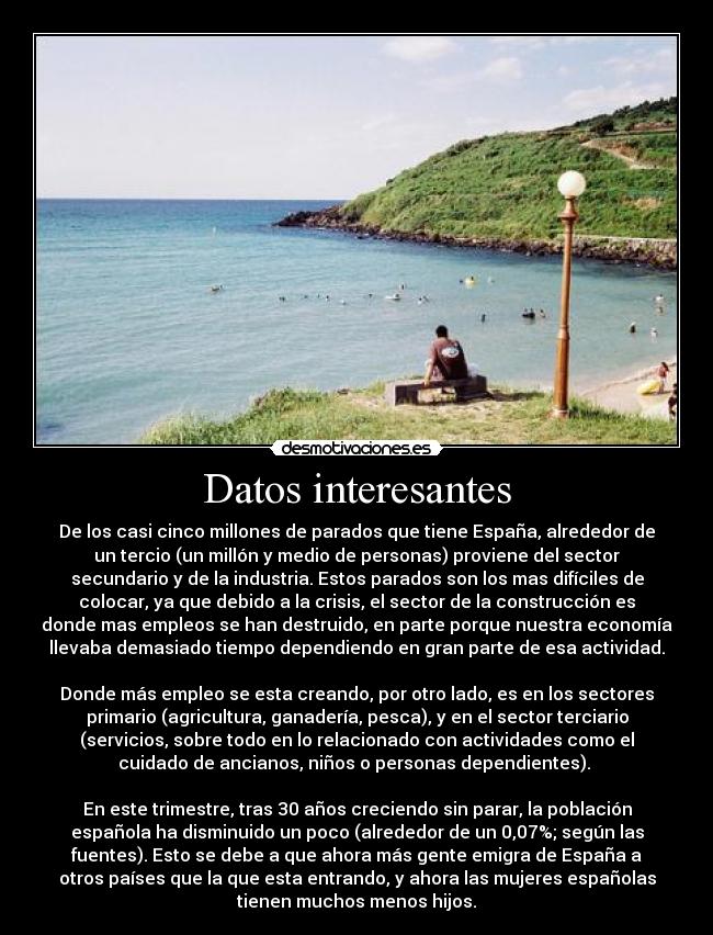 Datos interesantes - De los casi cinco millones de parados que tiene España, alrededor de
un tercio (un millón y medio de personas) proviene del sector
secundario y de la industria. Estos parados son los mas difíciles de
colocar, ya que debido a la crisis, el sector de la construcción es
donde mas empleos se han destruido, en parte porque nuestra economía
llevaba demasiado tiempo dependiendo en gran parte de esa actividad.

Donde más empleo se esta creando, por otro lado, es en los sectores
primario (agricultura, ganadería, pesca), y en el sector terciario
(servicios, sobre todo en lo relacionado con actividades como el
cuidado de ancianos, niños o personas dependientes). 

En este trimestre, tras 30 años creciendo sin parar, la población
española ha disminuido un poco (alrededor de un 0,07%; según las
fuentes). Esto se debe a que ahora más gente emigra de España a
otros países que la que esta entrando, y ahora las mujeres españolas
tienen muchos menos hijos.
