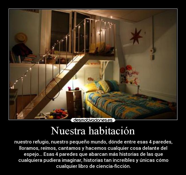 Nuestra habitación - nuestro refugio, nuestro pequeño mundo, dónde entre esas 4 paredes,
lloramos, reímos, cantamos y hacemos cualquier cosa delante del
espejo... Esas 4 paredes que abarcan más historias de las que
cualquiera pudiera imaginar, historias tan increíbles y únicas cómo
cualquier libro de ciencia-ficción.