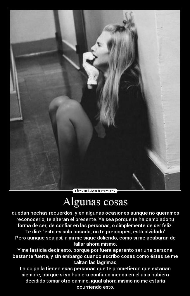 Algunas cosas - quedan hechas recuerdos, y en algunas ocasiones aunque no queramos
reconocerlo, te alteran el presente. Ya sea porque te ha cambiado tu
forma de ser, de confiar en las personas, o simplemente de ser feliz.
Te diré: esto es solo pasado, no te preocupes, está olvidado
Pero aunque sea así, a mi me sigue doliendo, como si me acabaran de
fallar ahora mismo.
Y me fastidia decir esto, porque por fuera aparento ser una persona
bastante fuerte, y sin embargo cuando escribo cosas como éstas se me
saltan las lágrimas.
La culpa la tienen esas personas que te prometieron que estarían
siempre, porque si yo hubiera confiado menos en ellas o hubiera
decidido tomar otro camino, igual ahora mismo no me estaría
ocurriendo esto.