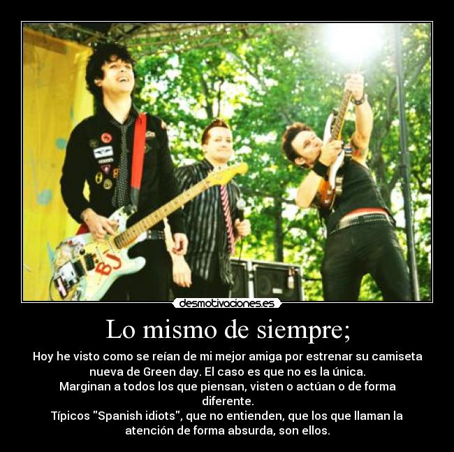 Lo mismo de siempre; - Hoy he visto como se reían de mi mejor amiga por estrenar su camiseta
nueva de Green day. El caso es que no es la única.
Marginan a todos los que piensan, visten o actúan o de forma
diferente.
Típicos Spanish idiots, que no entienden, que los que llaman la
atención de forma absurda, son ellos.