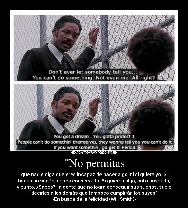 No permitas - que nadie diga que eres incapaz de hacer algo, ni si quiera yo. Si
tienes un sueño, debes conservarlo. Si quieres algo, sal a buscarlo,
y punto. ¿Sabes?, la gente que no logra conseguir sus sueños, suele
decirles a los demás que tampoco cumplirán los suyos
-En busca de la felicidad (Will Smith)-