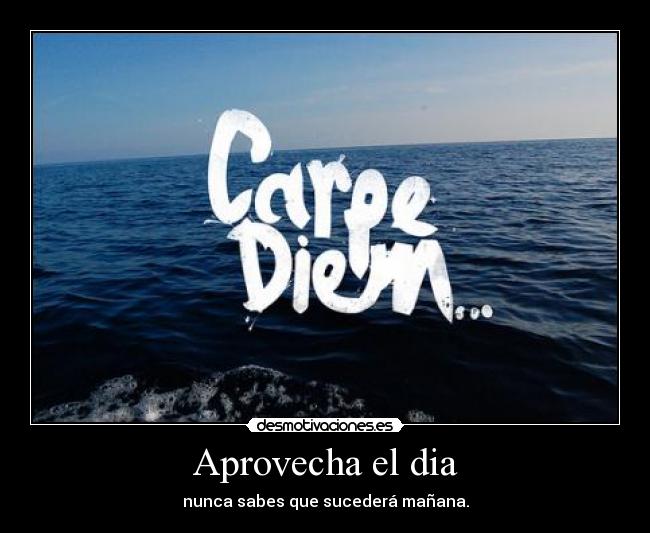 Aprovecha el dia - nunca sabes que sucederá mañana.