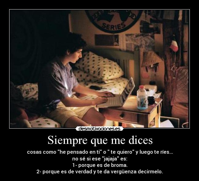 Siempre que me dices - cosas como he pensado en ti o  te quiero y luego te ríes...
no sé si ese jajaja es:
1- porque es de broma.
2- porque es de verdad y te da vergüenza decirmelo.