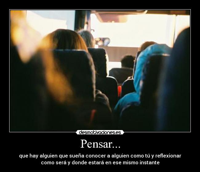Pensar... - que hay alguien que sueña conocer a alguien como tú y reflexionar
como será y donde estará en ese mismo instante