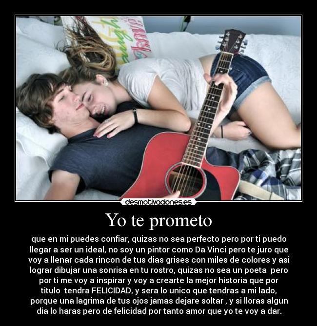 Yo te prometo - que en mi puedes confiar, quizas no sea perfecto pero por ti puedo
llegar a ser un ideal, no soy un pintor como Da Vinci pero te juro que
voy a llenar cada rincon de tus dias grises con miles de colores y asi
lograr dibujar una sonrisa en tu rostro, quizas no sea un poeta pero
por ti me voy a inspirar y voy a crearte la mejor historia que por
titulo tendra FELICIDAD, y sera lo unico que tendras a mi lado,
porque una lagrima de tus ojos jamas dejare soltar , y si lloras algun
dia lo haras pero de felicidad por tanto amor que yo te voy a dar.
