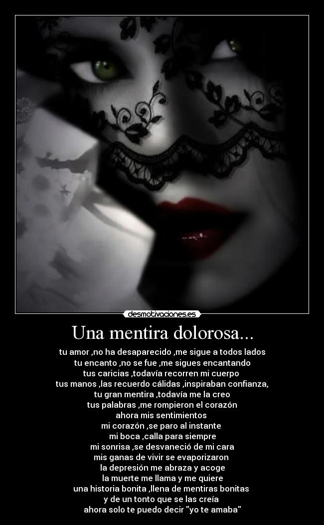 Una mentira dolorosa... - tu amor ,no ha desaparecido ,me sigue a todos lados
tu encanto ,no se fue ,me sigues encantando
tus caricias ,todavía recorren mi cuerpo
tus manos ,las recuerdo cálidas ,inspiraban confianza,
tu gran mentira ,todavía me la creo
tus palabras ,me rompieron el corazón
ahora mis sentimientos
mi corazón ,se paro al instante
mi boca ,calla para siempre
mi sonrisa ,se desvaneció de mi cara
mis ganas de vivir se evaporizaron
la depresión me abraza y acoge
la muerte me llama y me quiere
una historia bonita ,llena de mentiras bonitas
y de un tonto que se las creía
ahora solo te puedo decir yo te amaba