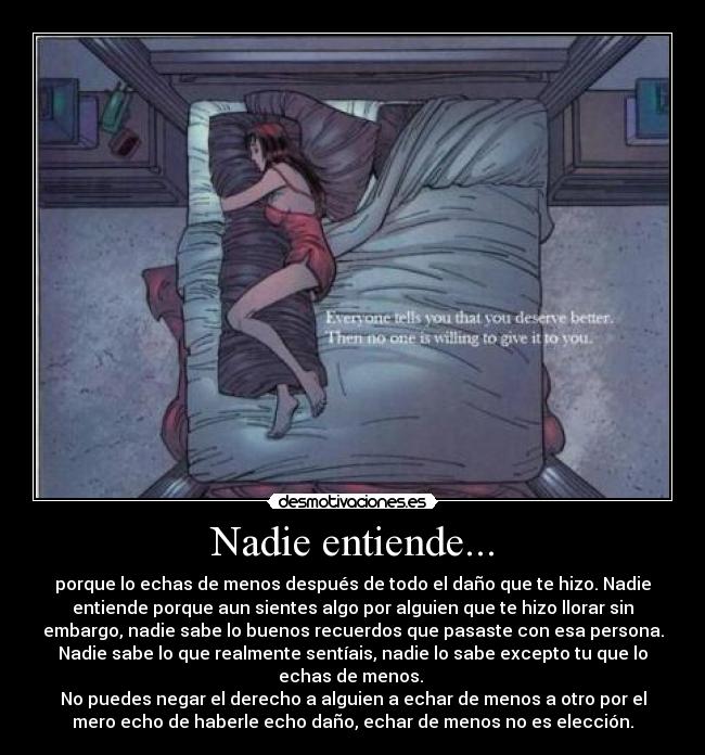 Nadie entiende... - porque lo echas de menos después de todo el daño que te hizo. Nadie
entiende porque aun sientes algo por alguien que te hizo llorar sin
embargo, nadie sabe lo buenos recuerdos que pasaste con esa persona.
Nadie sabe lo que realmente sentíais, nadie lo sabe excepto tu que lo
echas de menos.
No puedes negar el derecho a alguien a echar de menos a otro por el
mero echo de haberle echo daño, echar de menos no es elección.