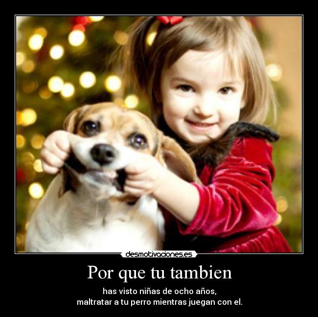 Por que tu tambien - has visto niñas de ocho años,
maltratar a tu perro mientras juegan con el.