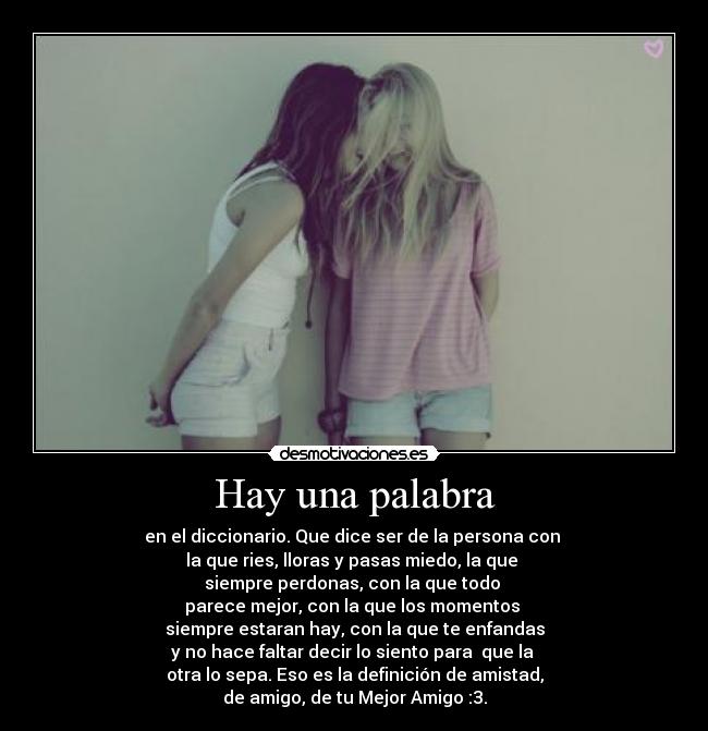 Hay una palabra - en el diccionario. Que dice ser de la persona con 
la que ries, lloras y pasas miedo, la que 
siempre perdonas, con la que todo 
parece mejor, con la que los momentos 
siempre estaran hay, con la que te enfandas
y no hace faltar decir lo siento para  que la 
otra lo sepa. Eso es la definición de amistad,
de amigo, de tu Mejor Amigo :3.