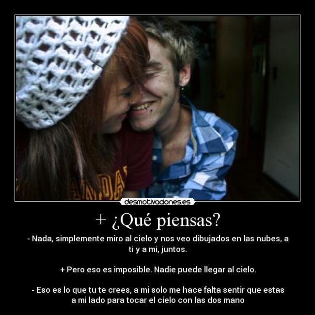 + ¿Qué piensas? - - Nada, simplemente miro al cielo y nos veo dibujados en las nubes, a
ti y a mi, juntos.

+ Pero eso es imposible. Nadie puede llegar al cielo.

- Eso es lo que tu te crees, a mi solo me hace falta sentir que estas
a mi lado para tocar el cielo con las dos mano