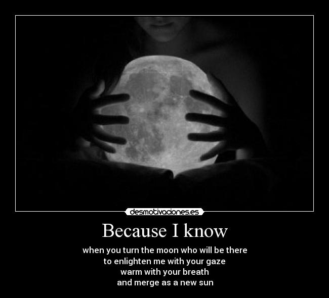 Because I know - when you turn the moon who will be there
to enlighten me with your gaze
warm with your breath
and merge as a new sun