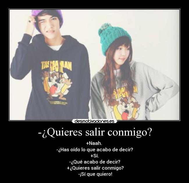 -¿Quieres salir conmigo? - +Naah. 
-¿Has oído lo que acabo de decir?
 +Sí. 
-¿Qué acabo de decir?
 +¿Quieres salir conmigo?
 -¡Sí que quiero!