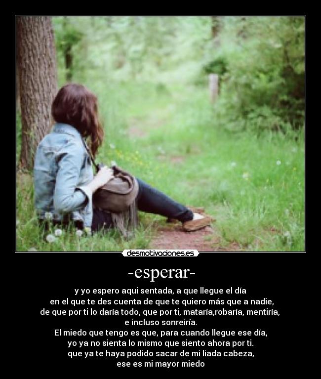 -esperar- - y yo espero aqui sentada, a que llegue el día
 en el que te des cuenta de que te quiero más que a nadie,
de que por ti lo daría todo, que por ti, mataría,robaría, mentiría, 
e incluso sonreiría.
El miedo que tengo es que, para cuando llegue ese día,
yo ya no sienta lo mismo que siento ahora por ti.
que ya te haya podido sacar de mi liada cabeza,
ese es mi mayor miedo♥