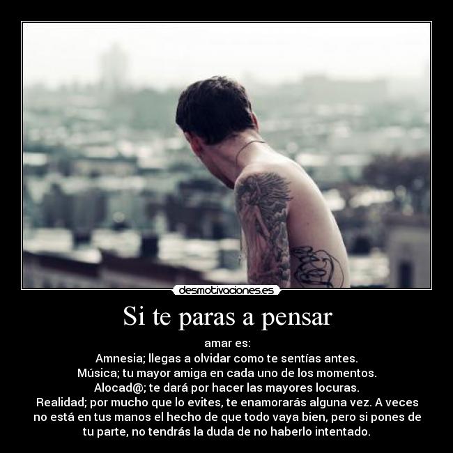 Si te paras a pensar - amar es:
Amnesia; llegas a olvidar como te sentías antes.
Música; tu mayor amiga en cada uno de los momentos.
Alocad@; te dará por hacer las mayores locuras.
Realidad; por mucho que lo evites, te enamorarás alguna vez. A veces
no está en tus manos el hecho de que todo vaya bien, pero si pones de
tu parte, no tendrás la duda de no haberlo intentado.