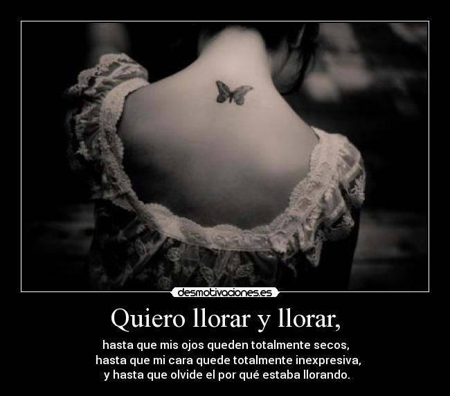 Quiero llorar y llorar, - hasta que mis ojos queden totalmente secos,
  hasta que mi cara quede totalmente inexpresiva,
 y hasta que olvide el por qué estaba llorando.