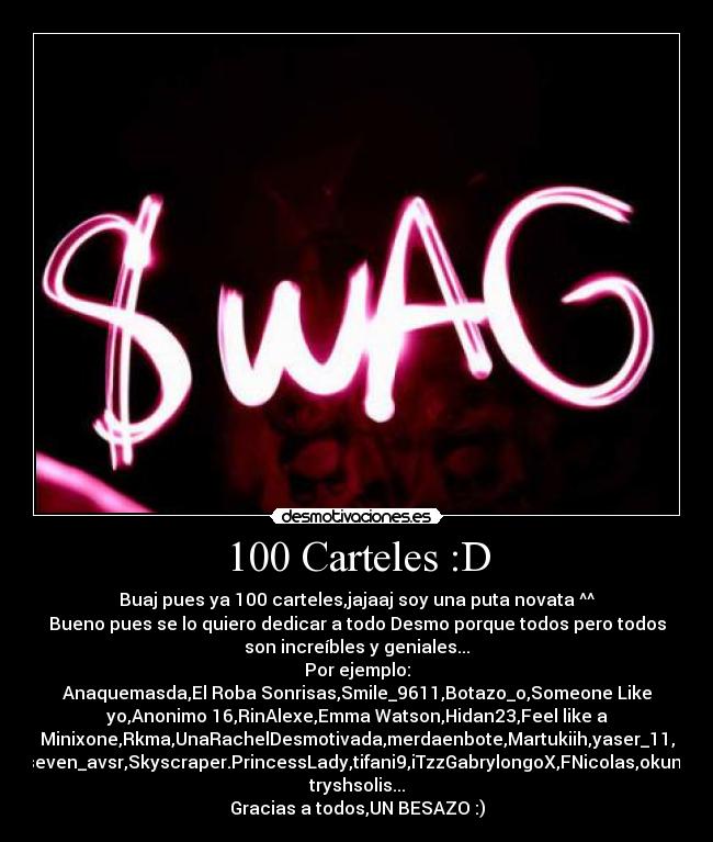 100 Carteles :D - Buaj pues ya 100 carteles,jajaaj soy una puta novata ^^
Bueno pues se lo quiero dedicar a todo Desmo porque todos pero todos
son increíbles y geniales...
Por ejemplo:
Anaquemasda,El Roba Sonrisas,Smile_9611,Botazo_o,Someone Like
yo,Anonimo 16,RinAlexe,Emma Watson,Hidan23,Feel like a
Minixone,Rkma,UnaRachelDesmotivada,merdaenbote,Martukiih,yaser_11,
seven_avsr,Skyscraper.PrincessLady,tifani9,iTzzGabrylongoX,FNicolas,okuni,
tryshsolis...
Gracias a todos,UN BESAZO :)