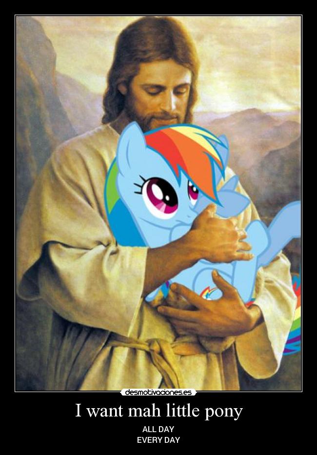 I want mah little pony - ALL DAY
EVERY DAY
