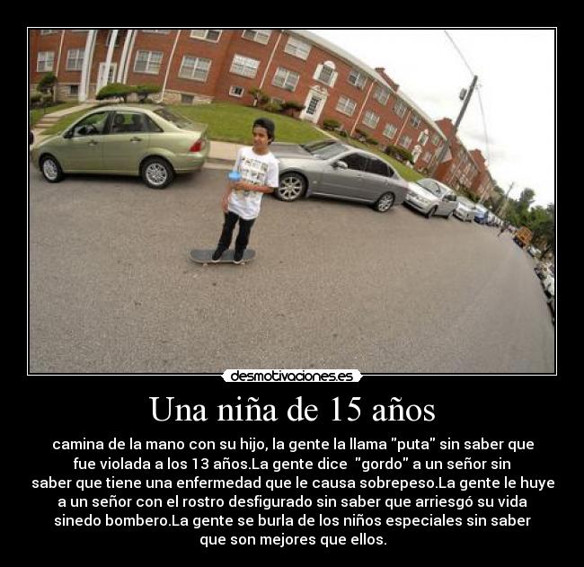 Una niña de 15 años - camina de la mano con su hijo, la gente la llama puta sin saber que
fue violada a los 13 años.La gente dice gordo a un señor sin
saber que tiene una enfermedad que le causa sobrepeso.La gente le huye
a un señor con el rostro desfigurado sin saber que arriesgó su vida
sinedo bombero.La gente se burla de los niños especiales sin saber
que son mejores que ellos.