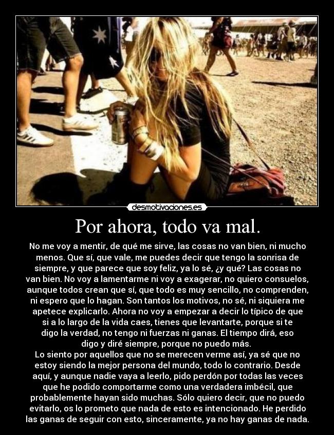 Por ahora, todo va mal. - No me voy a mentir, de qué me sirve, las cosas no van bien, ni mucho
menos. Que sí, que vale, me puedes decir que tengo la sonrisa de
siempre, y que parece que soy feliz, ya lo sé, ¿y qué? Las cosas no
van bien. No voy a lamentarme ni voy a exagerar, no quiero consuelos,
aunque todos crean que sí, que todo es muy sencillo, no comprenden,
ni espero que lo hagan. Son tantos los motivos, no sé, ni siquiera me
apetece explicarlo. Ahora no voy a empezar a decir lo típico de que
si a lo largo de la vida caes, tienes que levantarte, porque si te
digo la verdad, no tengo ni fuerzas ni ganas. El tiempo dirá, eso
digo y diré siempre, porque no puedo más.
Lo siento por aquellos que no se merecen verme así, ya sé que no
estoy siendo la mejor persona del mundo, todo lo contrario. Desde
aquí, y aunque nadie vaya a leerlo, pido perdón por todas las veces
que he podido comportarme como una verdadera imbécil, que
probablemente hayan sido muchas. Sólo quiero decir, que no puedo
evitarlo, os lo prometo que nada de esto es intencionado. He perdido
las ganas de seguir con esto, sinceramente, ya no hay ganas de nada.