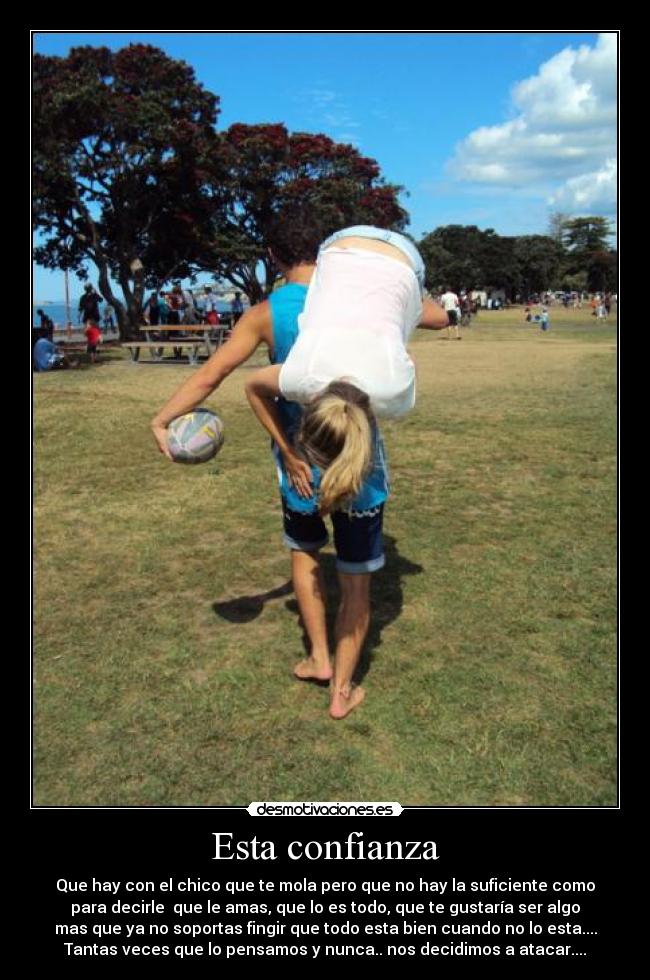 Esta confianza - Que hay con el chico que te mola pero que no hay la suficiente como
para decirle que le amas, que lo es todo, que te gustaría ser algo
mas que ya no soportas fingir que todo esta bien cuando no lo esta....
Tantas veces que lo pensamos y nunca.. nos decidimos a atacar....