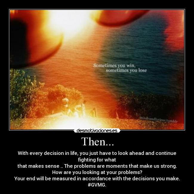 Then... - With every decision in life, you just have to look ahead and continue fighting for what
that makes sense .. The problems are moments that make us strong.
How are you looking at your problems?
Your end will be measured in accordance with the decisions you make.
#GVMG.