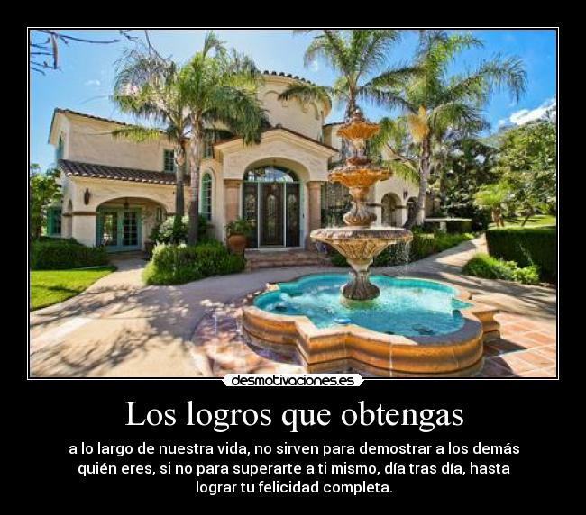 Los logros que obtengas - a lo largo de nuestra vida, no sirven para demostrar a los demás
quién eres, si no para superarte a ti mismo, día tras día, hasta
lograr tu felicidad completa.
