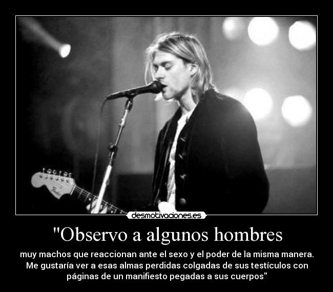 Observo a algunos hombres - muy machos que reaccionan ante el sexo y el poder de la misma manera.
Me gustaría ver a esas almas perdidas colgadas de sus testículos con
páginas de un manifiesto pegadas a sus cuerpos