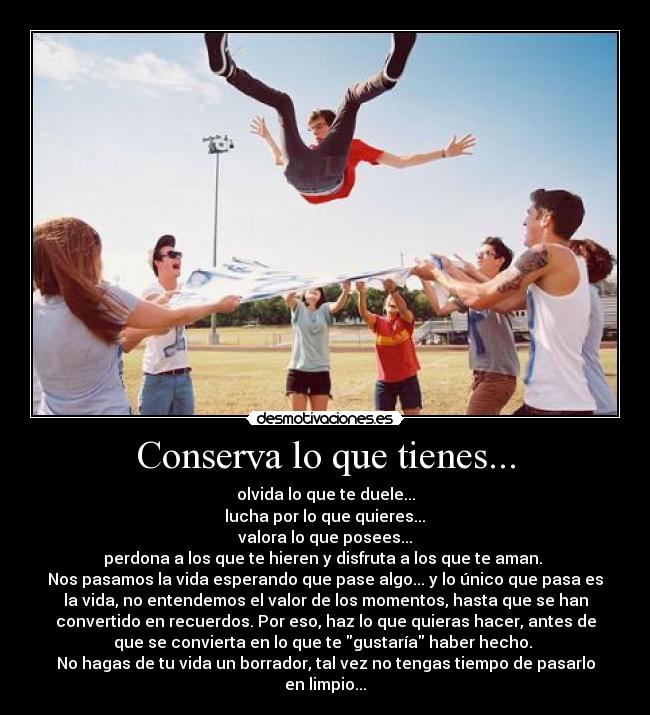 Conserva lo que tienes... - olvida lo que te duele...
 lucha por lo que quieres... 
valora lo que posees...
perdona a los que te hieren y disfruta a los que te aman. 
Nos pasamos la vida esperando que pase algo... y lo único que pasa es
la vida, no entendemos el valor de los momentos, hasta que se han
convertido en recuerdos. Por eso, haz lo que quieras hacer, antes de
que se convierta en lo que te gustaría haber hecho. 
No hagas de tu vida un borrador, tal vez no tengas tiempo de pasarlo
en limpio...
