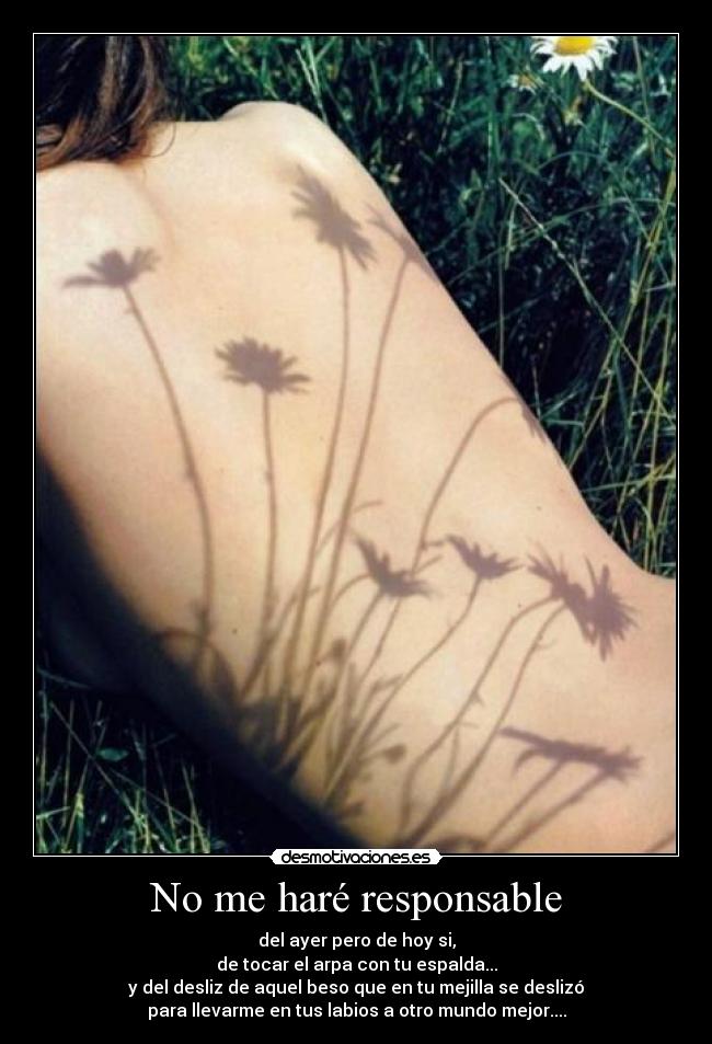 No me haré responsable - del ayer pero de hoy si,
de tocar el arpa con tu espalda...
y del desliz de aquel beso que en tu mejilla se deslizó
para llevarme en tus labios a otro mundo mejor....