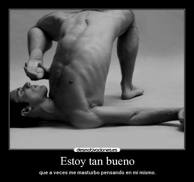 Estoy tan bueno - que a veces me masturbo pensando en mí mismo.