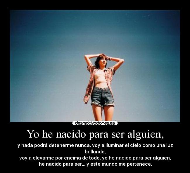Yo he nacido para ser alguien, - y nada podrá detenerme nunca, voy a iluminar el cielo como una luz brillando,
voy a elevarme por encima de todo, yo he nacido para ser alguien,
he nacido para ser... y este mundo me pertenece.
