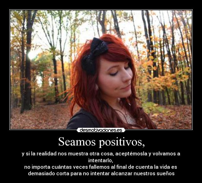 Seamos positivos, - y si la realidad nos muestra otra cosa, aceptémosla y volvamos a intentarlo, 
no importa cuántas veces fallemos al final de cuenta la vida es 
demasiado corta para no intentar alcanzar nuestros sueños