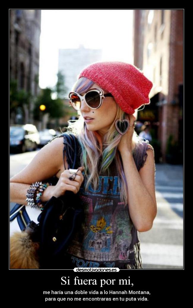 Si fuera por mi, - me haría una doble vida a lo Hannah Montana,
para que no me encontraras en tu puta vida.