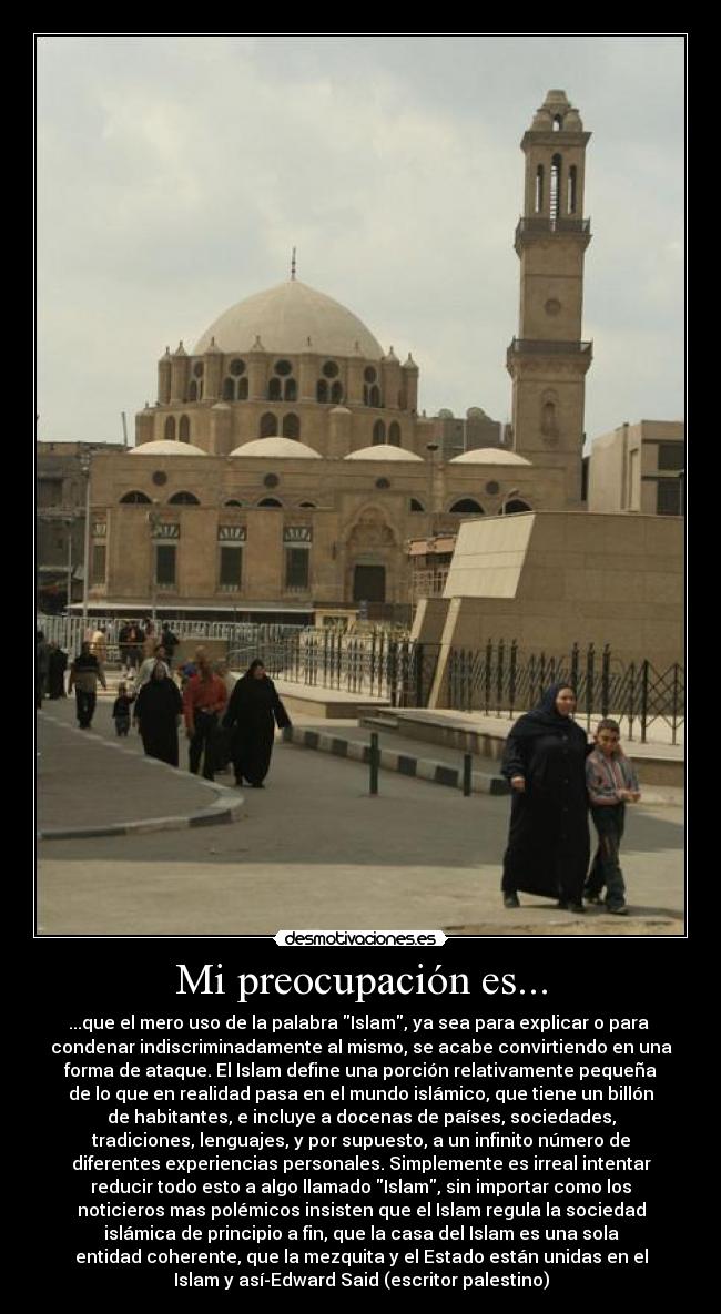Mi preocupación es... - ...que el mero uso de la palabra Islam, ya sea para explicar o para 
condenar indiscriminadamente al mismo, se acabe convirtiendo en una
forma de ataque. El Islam define una porción relativamente pequeña
de lo que en realidad pasa en el mundo islámico, que tiene un billón
de habitantes, e incluye a docenas de países, sociedades,
tradiciones, lenguajes, y por supuesto, a un infinito número de
diferentes experiencias personales. Simplemente es irreal intentar
reducir todo esto a algo llamado Islam, sin importar como los
noticieros mas polémicos insisten que el Islam regula la sociedad
islámica de principio a fin, que la casa del Islam es una sola
entidad coherente, que la mezquita y el Estado están unidas en el
Islam y así-Edward Said (escritor palestino)