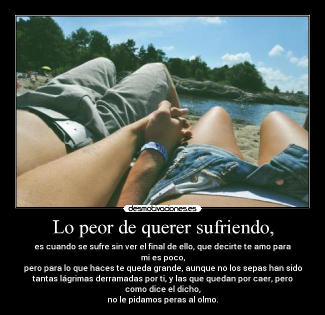 Lo peor de querer sufriendo, - es cuando se sufre sin ver el final de ello, que decirte te amo para
mi es poco,
pero para lo que haces te queda grande, aunque no los sepas han sido
tantas lágrimas derramadas por ti, y las que quedan por caer, pero
como dice el dicho,
no le pidamos peras al olmo.