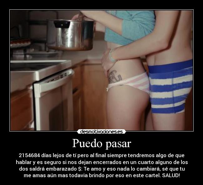 Puedo pasar - 2154684 días lejos de tí pero al final siempre tendremos algo de que
hablar y es seguro si nos dejan encerrados en un cuarto alguno de los
dos saldrá embarazado $: Te amo y eso nada lo cambiará, sé que tu
me amas aún mas todavia brindo por eso en este cartel. SALUD!