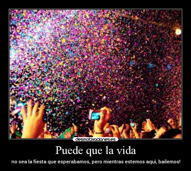 Puede que la vida - no sea la fiesta que esperabamos, pero mientras estemos aqui, bailemos!