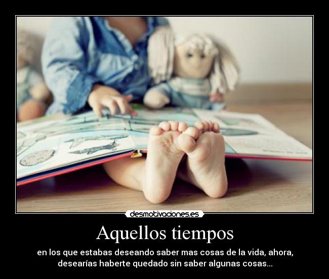 Aquellos tiempos - en los que estabas deseando saber mas cosas de la vida, ahora,
desearías haberte quedado sin saber algunas cosas...
