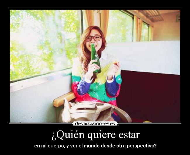 ¿Quién quiere estar - en mi cuerpo, y ver el mundo desde otra perspectiva?