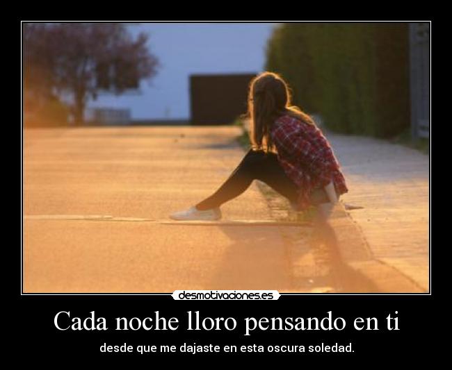 Cada noche lloro pensando en ti - desde que me dajaste en esta oscura soledad.