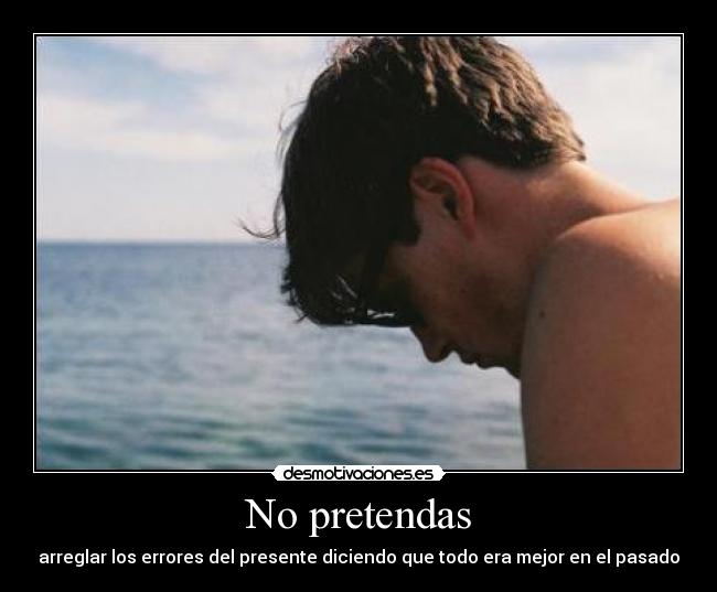 No pretendas - arreglar los errores del presente diciendo que todo era mejor en el pasado