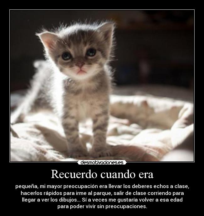 Recuerdo cuando era - pequeña, mi mayor preocupación era llevar los deberes echos a clase,
hacerlos rápidos para irme al parque, salir de clase corriendo para
llegar a ver los dibujos... Sí a veces me gustaría volver a esa edad
para poder vivir sin preocupaciones.