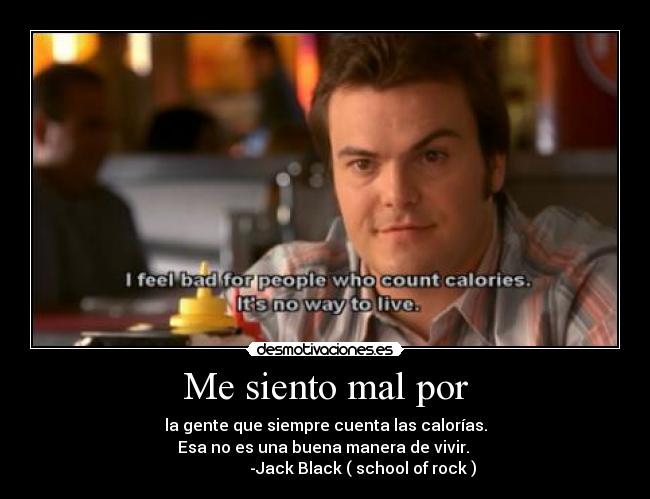 Me siento mal por - la gente que siempre cuenta las calorías.
Esa no es una buena manera de vivir. 
                   -Jack Black ( school of rock )