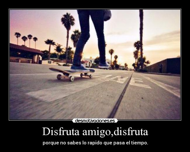 Disfruta amigo,disfruta - porque no sabes lo rapido que pasa el tiempo.