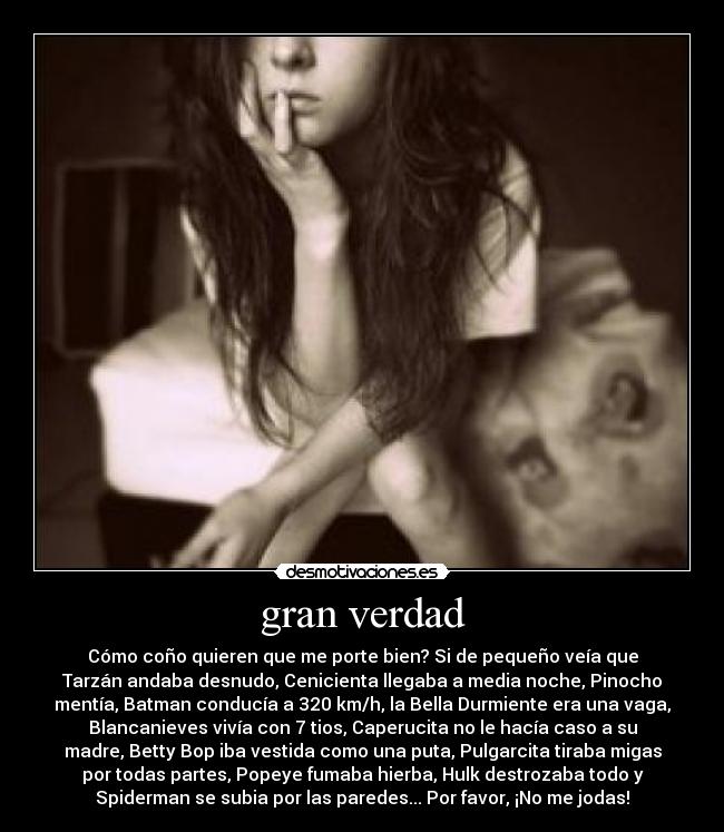 gran verdad - Cómo coño quieren que me porte bien? Si de pequeño veía que
Tarzán andaba desnudo, Cenicienta llegaba a media noche, Pinocho
mentía, Batman conducía a 320 km/h, la Bella Durmiente era una vaga,
Blancanieves vivía con 7 tios, Caperucita no le hacía caso a su
madre, Betty Bop iba vestida como una puta, Pulgarcita tiraba migas
por todas partes, Popeye fumaba hierba, Hulk destrozaba todo y
Spiderman se subia por las paredes... Por favor, ¡No me jodas!