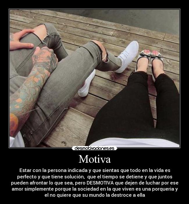Motiva - Estar con la persona indicada y que sientas que todo en la vida es
perfecto y que tiene solución,  que el tiempo se detiene y que juntos
pueden afrontar lo que sea, pero DESMOTIVA que dejen de luchar por ese
amor simplemente porque la sociedad en la que viven es una porqueria y
el no quiere que su mundo la destroce a ella